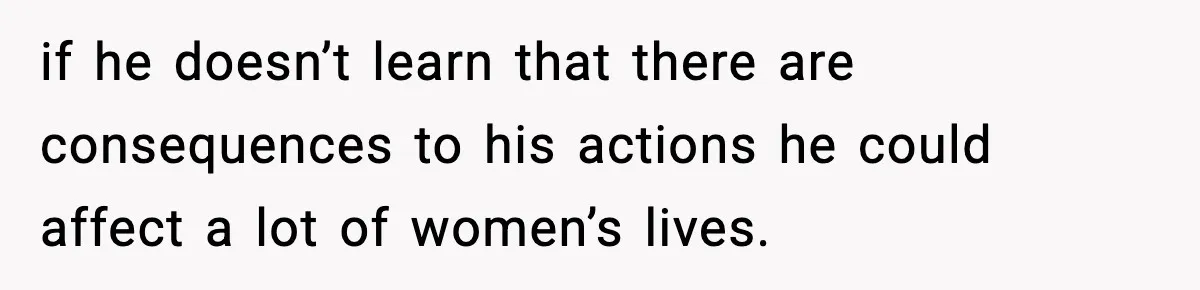 if he doesn’t learn that there are consequences to his actions he could affect a lot of women’s lives.