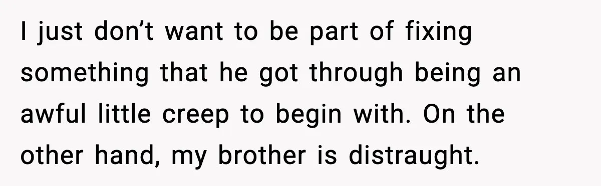 I just don’t want to be part of fixing something that he got through being an awful little creep to begin with. On the other hand, my brother is distraught.
