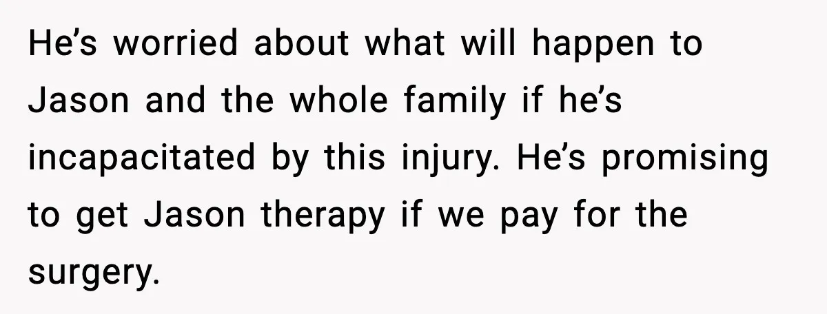 He’s worried about what will happen to Jason and the whole family if he’s incapacitated by this injury. He’s promising to get Jason therapy if we pay for the surgery.