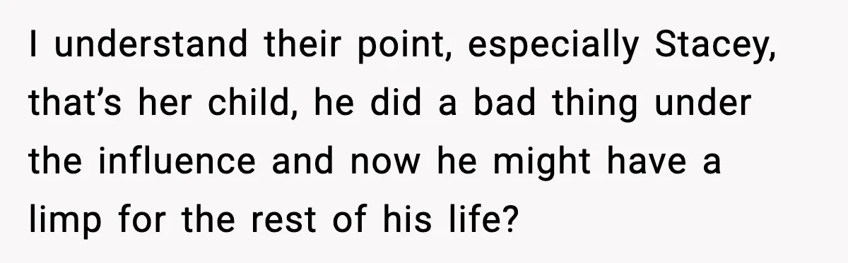 I understand their point, especially Stacey, that’s her child, he did a bad thing under the influence and now he might have a limp for the rest of his life?