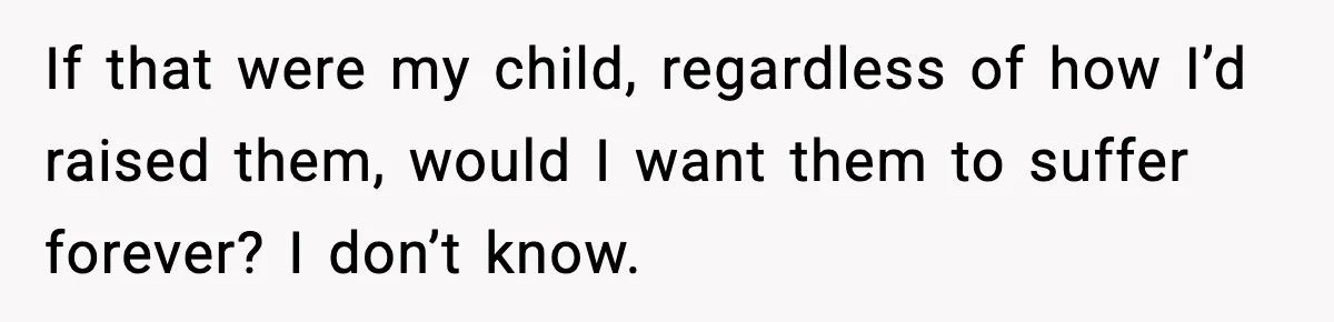 If that were my child, regardless of how I’d raised them, would I want them to suffer forever? I don’t know.