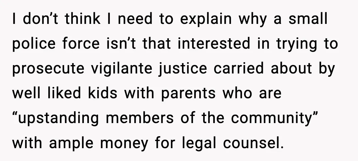 I don’t think I need to explain why a small police force isn’t that interested in trying to prosecute vigilante justice carried about by well liked kids with parents who...