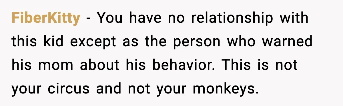 FiberKitty - You have no relationship with this kid except as the person who warned his mom about his behavior. This is not your circus and not your monkeys.