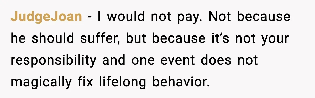 JudgeJoan - I would not pay. Not because he should suffer, but because it’s not your responsibility and one event does not magically fix lifelong behavior.