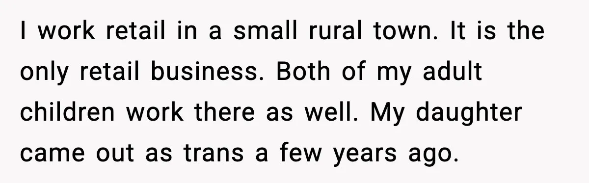 Stubborn Customer Misgenders Employee, Then Gets A Taste Of His Own Logic I work retail in a small rural town. It is the only retail business. Both of my adult children work there as well. My daughter came out as trans a...