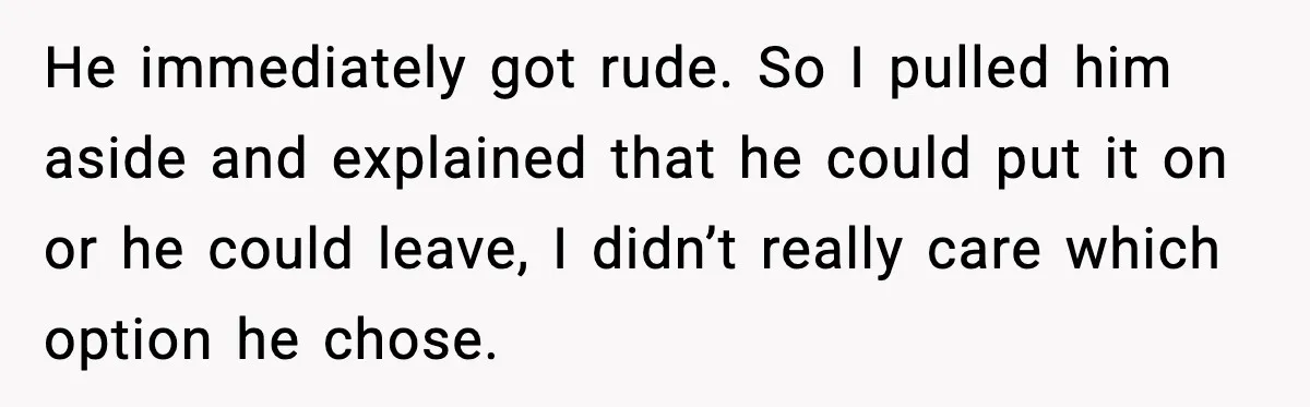 Stubborn Customer Misgenders Employee, Then Gets A Taste Of His Own Logic He immediately got rude. So I pulled him aside and explained that he could put it on or he could leave, I didn’t really care which option he chose.