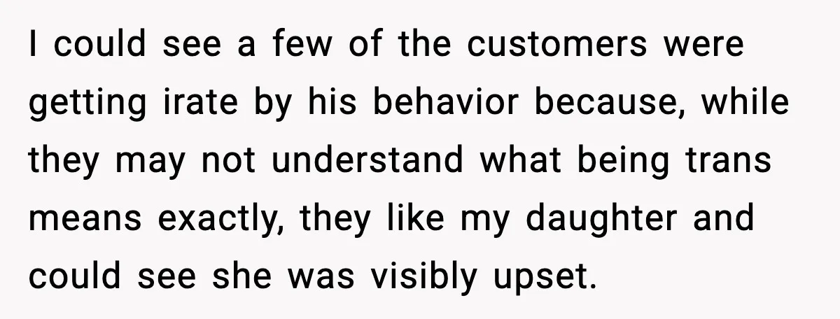 Stubborn Customer Misgenders Employee, Then Gets A Taste Of His Own Logic I could see a few of the customers were getting irate by his behavior because, while they may not understand what being trans means exactly, they like my daughter and...