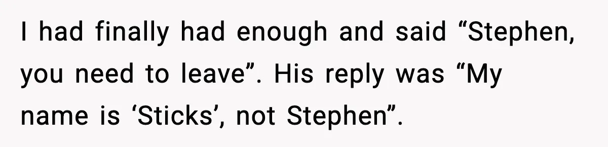 Stubborn Customer Misgenders Employee, Then Gets A Taste Of His Own Logic I had finally had enough and said “Stephen, you need to leave”. His reply was “My name is ‘Sticks’, not Stephen”.