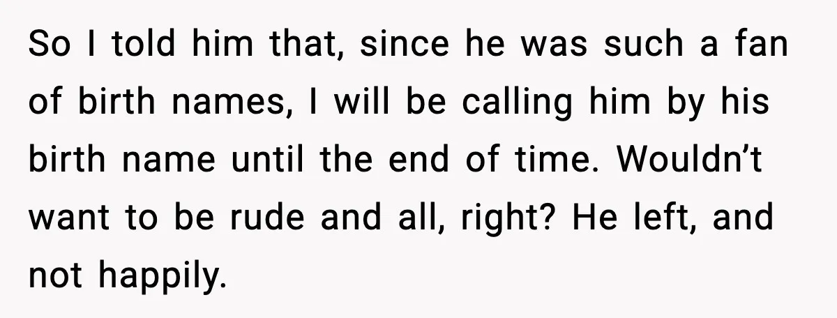 Stubborn Customer Misgenders Employee, Then Gets A Taste Of His Own Logic So I told him that, since he was such a fan of birth names, I will be calling him by his birth name until the end of time. Wouldn’t want...