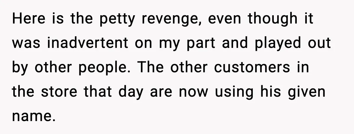 Stubborn Customer Misgenders Employee, Then Gets A Taste Of His Own Logic Here is the petty revenge, even though it was inadvertent on my part and played out by other people. The other customers in the store that day are now using...