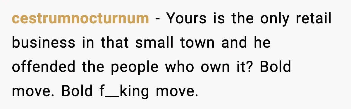 Stubborn Customer Misgenders Employee, Then Gets A Taste Of His Own Logic cestrumnocturnum - Yours is the only retail business in that small town and he offended the people who own it? Bold move. Bold f__king move.