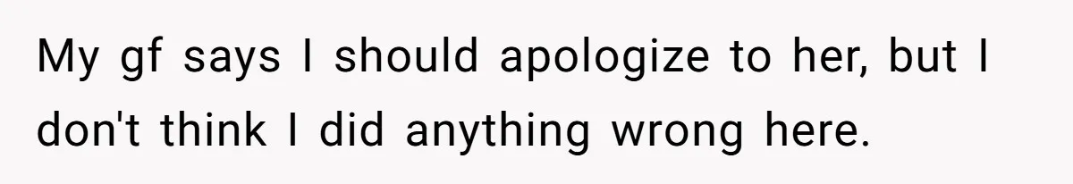 My gf says I should apologize to her, but I don't think I did anything wrong here.