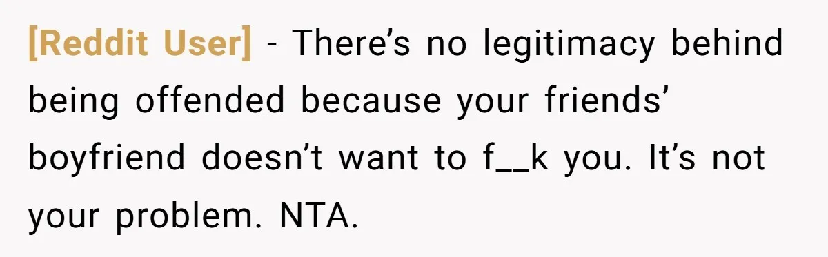 [Reddit User] − There’s no legitimacy behind being offended because your friends’ boyfriend doesn’t want to f__k you. It’s not your problem. NTA.