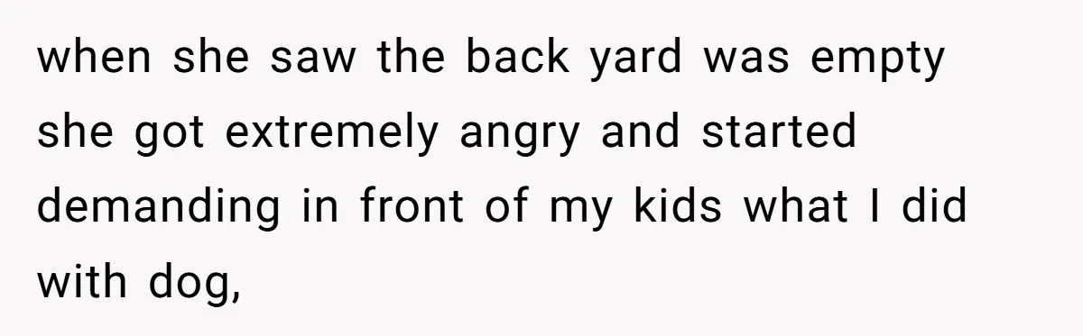when she saw the back yard was empty she got extremely angry and started demanding in front of my kids what I did with dog,