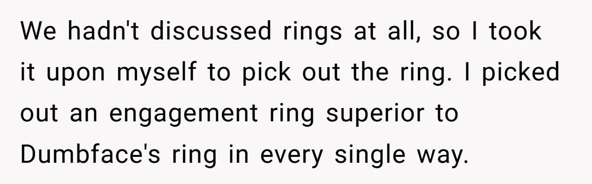 She Made His Girlfriend Miserable at Work, So He Made Sure Her Engagement Ring Stole the Show We hadn't discussed rings at all, so I took it upon myself to pick out the ring. I picked out an engagement ring superior to Dumbface's ring in every single...