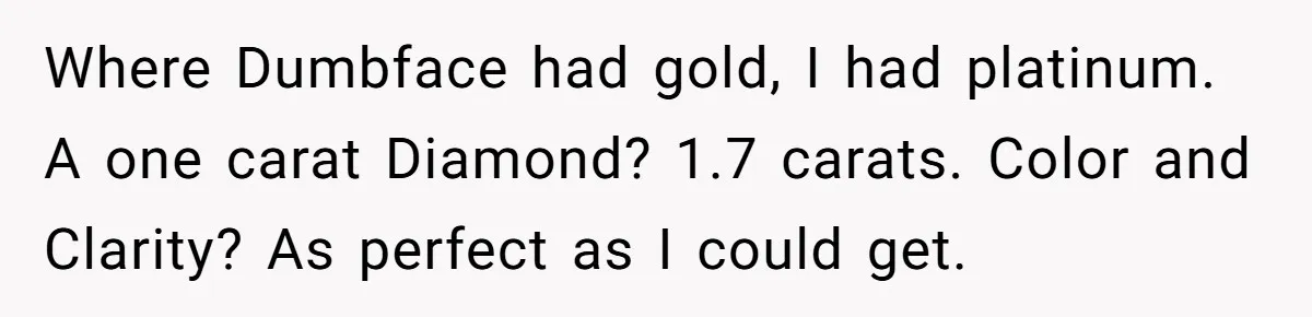 She Made His Girlfriend Miserable at Work, So He Made Sure Her Engagement Ring Stole the Show Where Dumbface had gold, I had platinum. A one carat Diamond? 1.7 carats. Color and Clarity? As perfect as I could get.