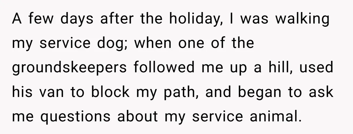 A few days after the holiday, I was walking my service dog; when one of the groundskeepers followed me up a hill, used his van to block my path, and...