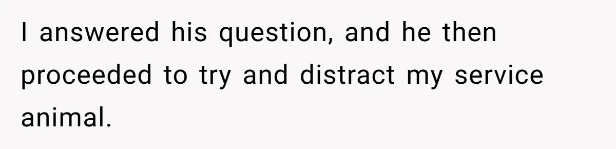 I answered his question, and he then proceeded to try and distract my service animal.
