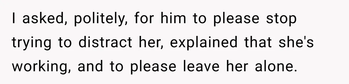 I asked, politely, for him to please stop trying to distract her, explained that she's working, and to please leave her alone.