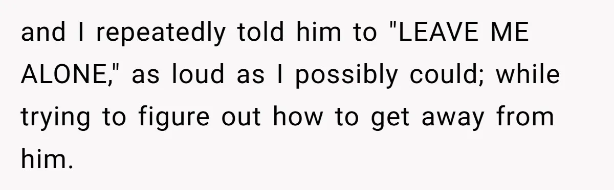and I repeatedly told him to "LEAVE ME ALONE," as loud as I possibly could; while trying to figure out how to get away from him.
