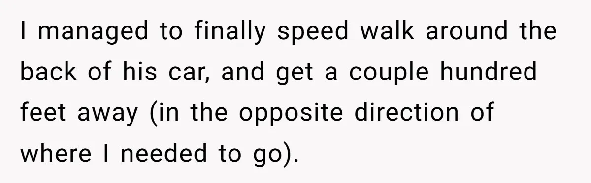 I managed to finally speed walk around the back of his car, and get a couple hundred feet away (in the opposite direction of where I needed to go).
