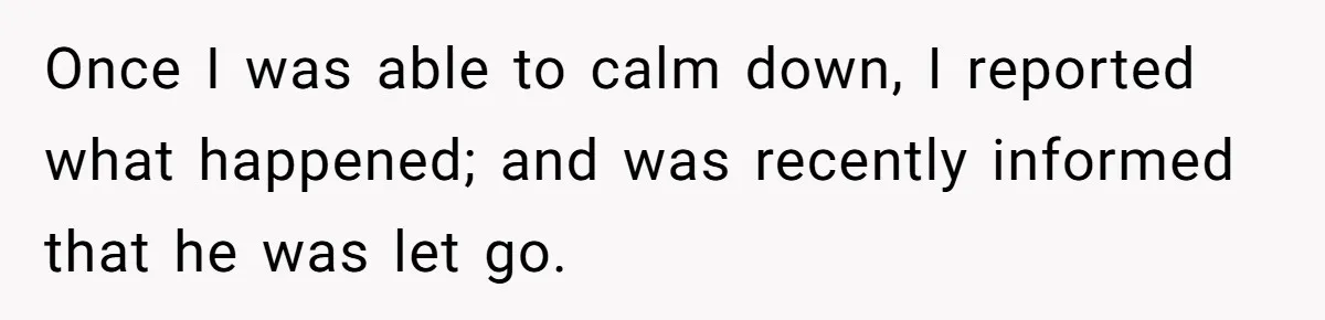 Once I was able to calm down, I reported what happened; and was recently informed that he was let go.