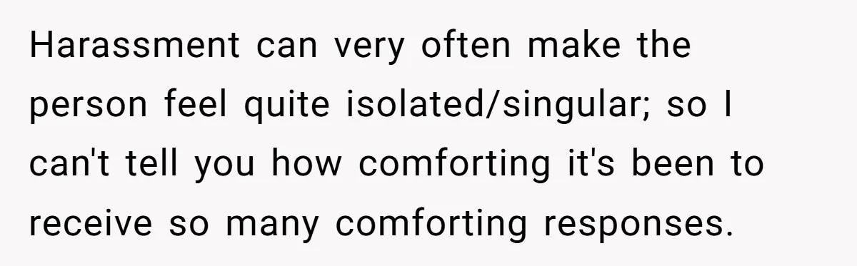 Harassment can very often make the person feel quite isolated/singular; so I can't tell you how comforting it's been to receive so many comforting responses.