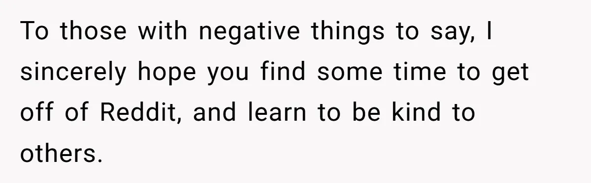 To those with negative things to say, I sincerely hope you find some time to get off of Reddit, and learn to be kind to others.