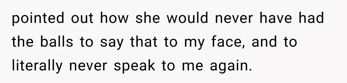 pointed out how she would never have had the balls to say that to my face, and to literally never speak to me again.