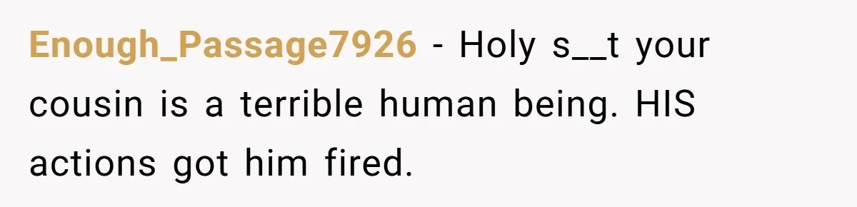 Enough_Passage7926 − Holy s__t your cousin is a terrible human being. HIS actions got him fired.
