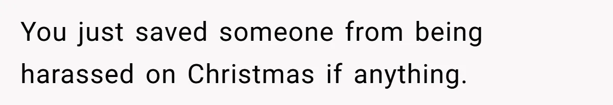 You just saved someone from being harassed on Christmas if anything.