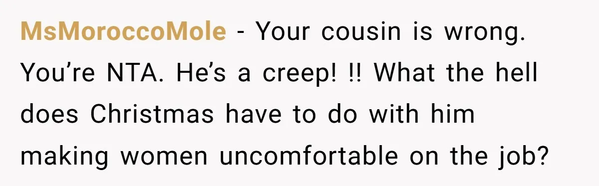 MsMoroccoMole − Your cousin is wrong. You’re NTA. He’s a creep! !! What the hell does Christmas have to do with him making women uncomfortable on the job?
