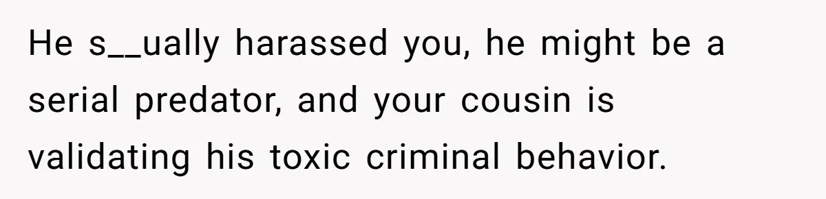 He s__ually harassed you, he might be a serial predator, and your cousin is validating his toxic criminal behavior.