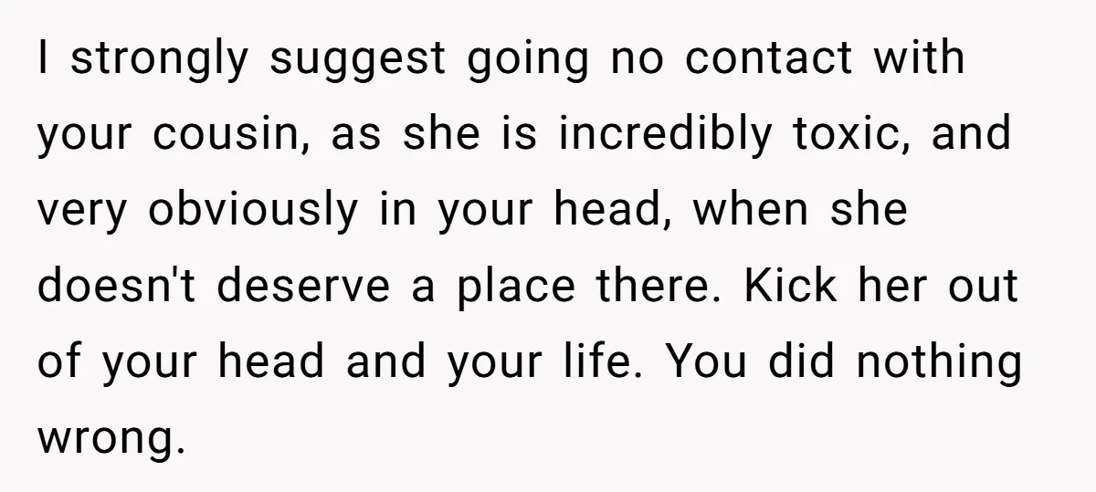 I strongly suggest going no contact with your cousin, as she is incredibly toxic, and very obviously in your head, when she doesn't deserve a place there. Kick her out...