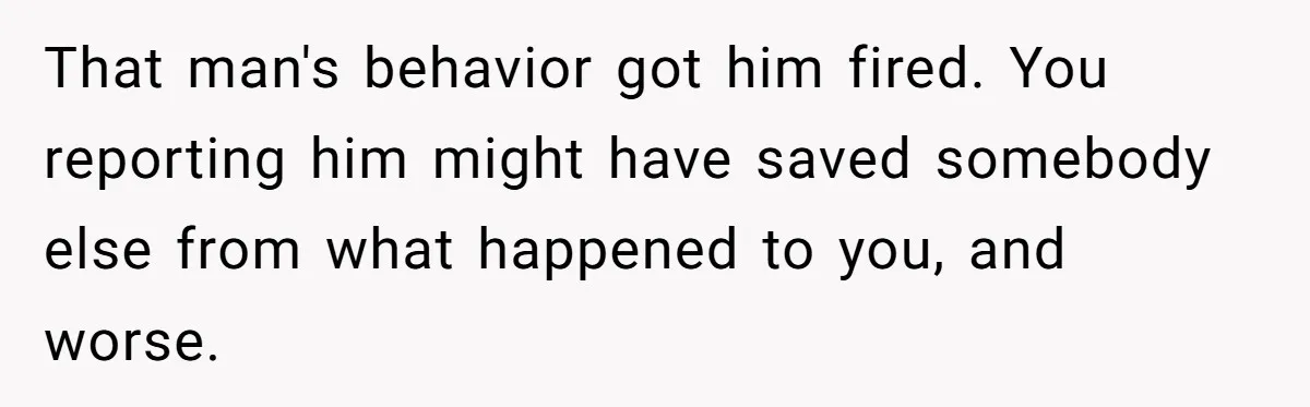 That man's behavior got him fired. You reporting him might have saved somebody else from what happened to you, and worse.