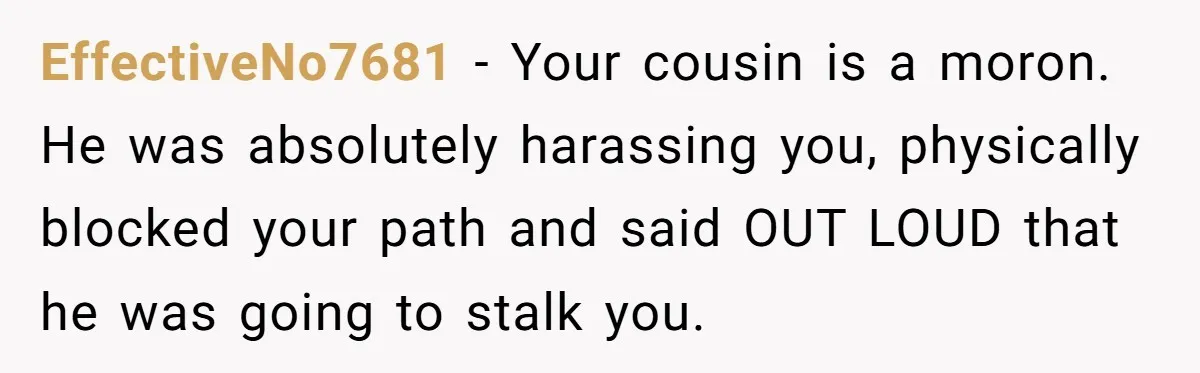 EffectiveNo7681 − Your cousin is a moron. He was absolutely harassing you, physically blocked your path and said OUT LOUD that he was going to stalk you.