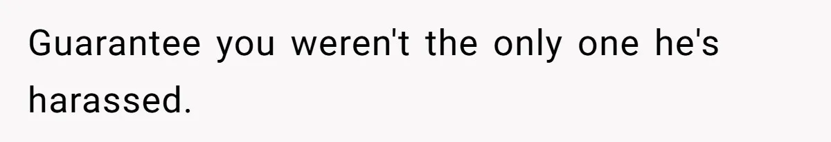 Guarantee you weren't the only one he's harassed.