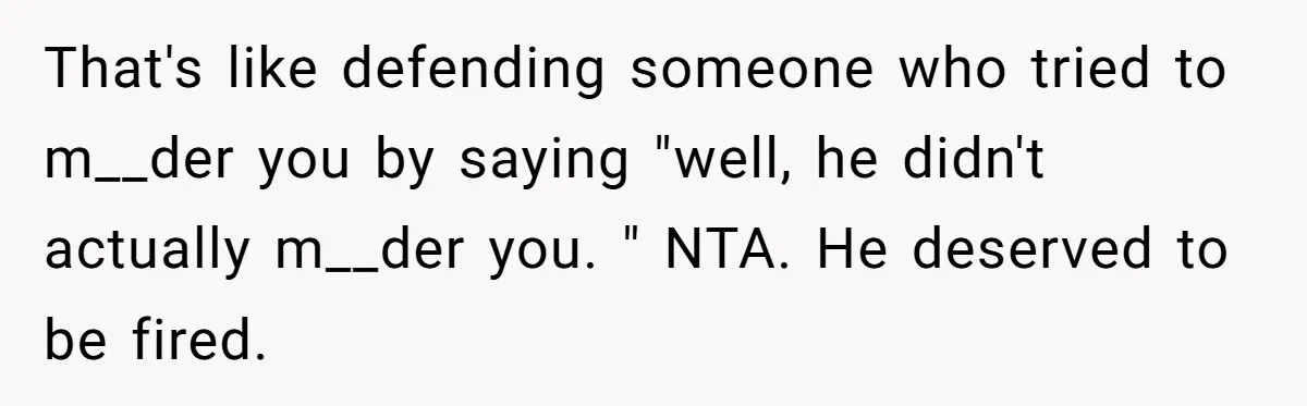 That's like defending someone who tried to m__der you by saying "well, he didn't actually m__der you. " NTA. He deserved to be fired.