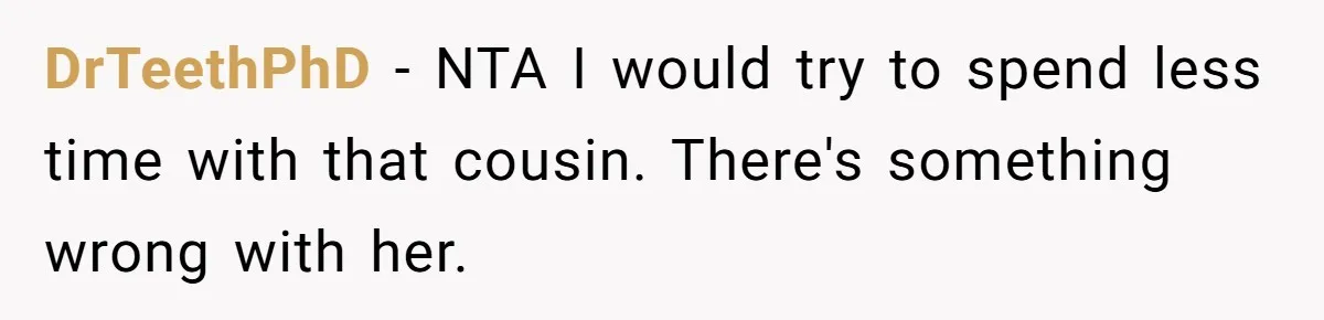 DrTeethPhD − NTA I would try to spend less time with that cousin. There's something wrong with her.