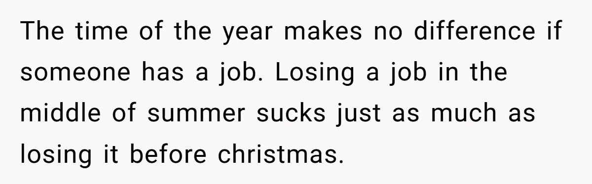 The time of the year makes no difference if someone has a job. Losing a job in the middle of summer sucks just as much as losing it before christmas.
