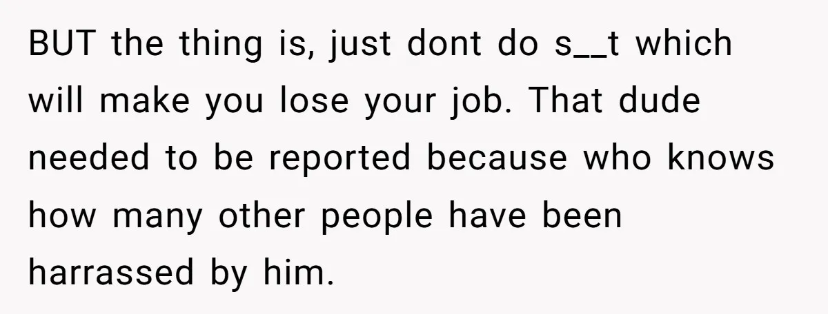 BUT the thing is, just dont do s__t which will make you lose your job. That dude needed to be reported because who knows how many other people have been...