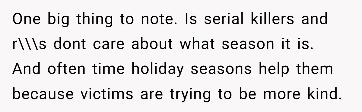 One big thing to note. Is serial killers and r\\\s dont care about what season it is. And often time holiday seasons help them because victims are trying to be...