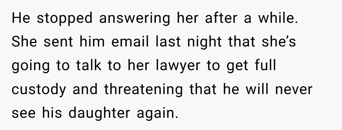 He Finally Asked to Host Christmas, and His Ex Declared War He stopped answering her after a while. She sent him email last night that she’s going to talk to her lawyer to get full custody and threatening that he will...