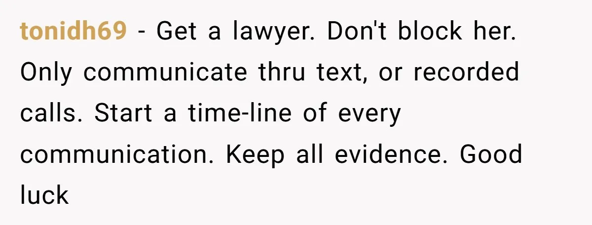 He Finally Asked to Host Christmas, and His Ex Declared War tonidh69 − Get a lawyer. Don't block her. Only communicate thru text, or recorded calls. Start a time-line of every communication. Keep all evidence. Good luck