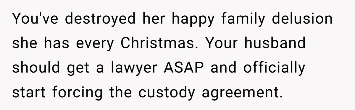 He Finally Asked to Host Christmas, and His Ex Declared War You've destroyed her happy family delusion she has every Christmas. Your husband should get a lawyer ASAP and officially start forcing the custody agreement.