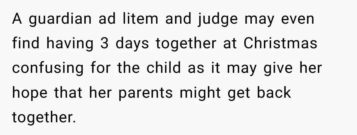 He Finally Asked to Host Christmas, and His Ex Declared War A guardian ad litem and judge may even find having 3 days together at Christmas confusing for the child as it may give her hope that her parents might get...