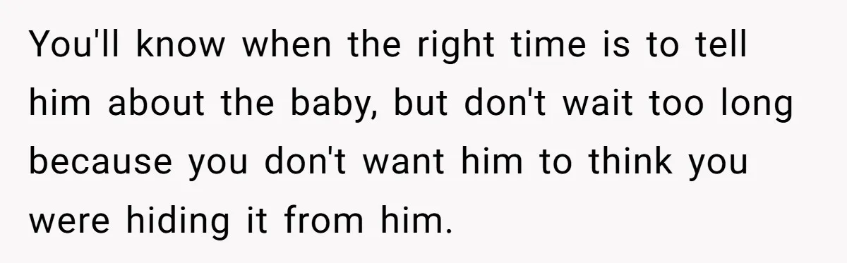 He Finally Asked to Host Christmas, and His Ex Declared War You'll know when the right time is to tell him about the baby, but don't wait too long because you don't want him to think you were hiding it from...