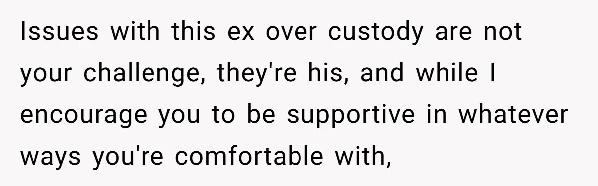 He Finally Asked to Host Christmas, and His Ex Declared War Issues with this ex over custody are not your challenge, they're his, and while I encourage you to be supportive in whatever ways you're comfortable with,
