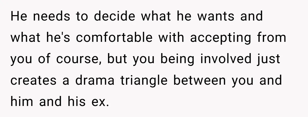 He Finally Asked to Host Christmas, and His Ex Declared War He needs to decide what he wants and what he's comfortable with accepting from you of course, but you being involved just creates a drama triangle between you and him...