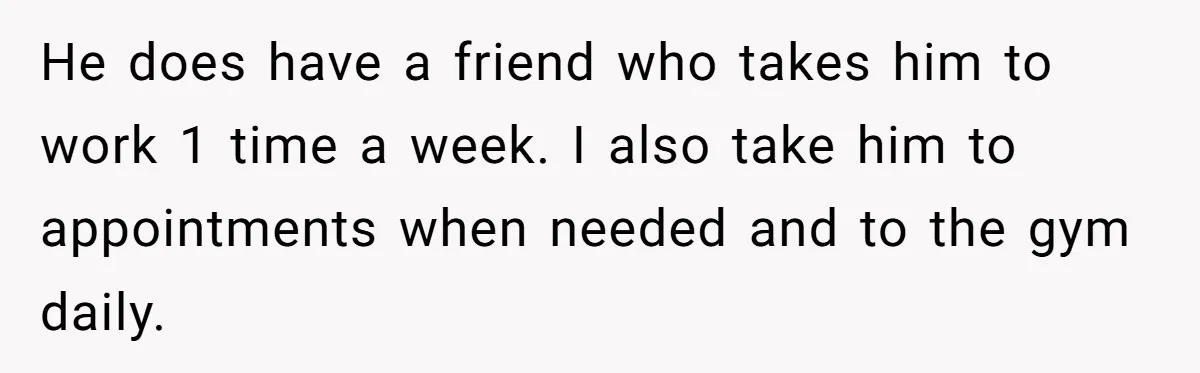 He does have a friend who takes him to work 1 time a week. I also take him to appointments when needed and to the gym daily.